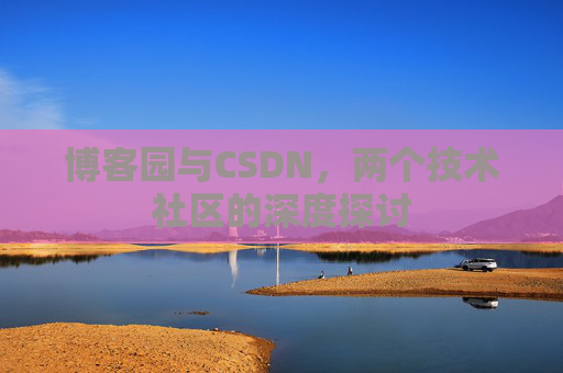 博客园与CSDN,两个技术社区的深度探讨 博客园与CSDN,两个技术社区的深度探讨